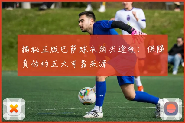 揭秘正版巴萨球衣购买途径：保障真伪的五大可靠来源
