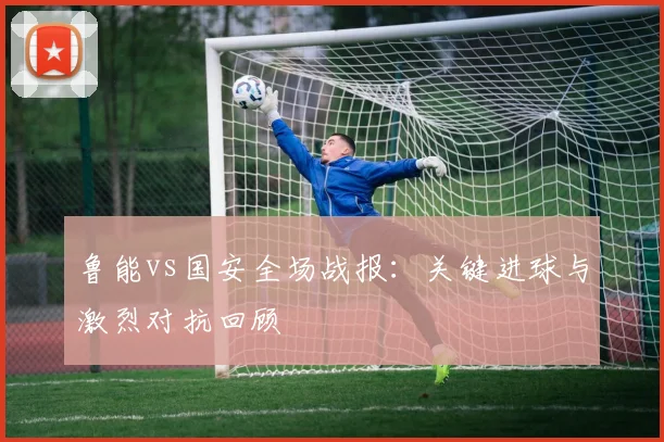 鲁能vs国安全场战报:关键进球与激烈对抗回顾