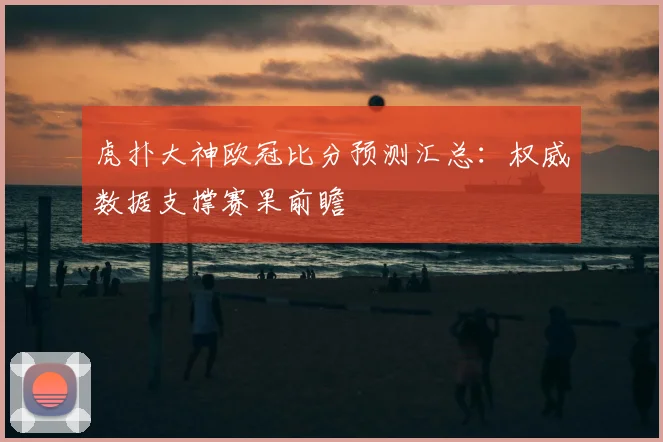 虎扑大神欧冠比分预测汇总：权威数据支撑赛果前瞻