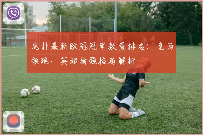 虎扑最新欧冠冠军数量排名：皇马领跑，英超诸强格局解析