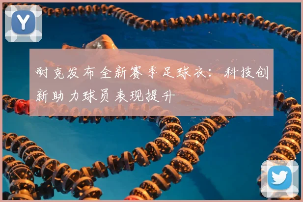 耐克发布全新赛季足球衣:科技创新助力球员表现提升