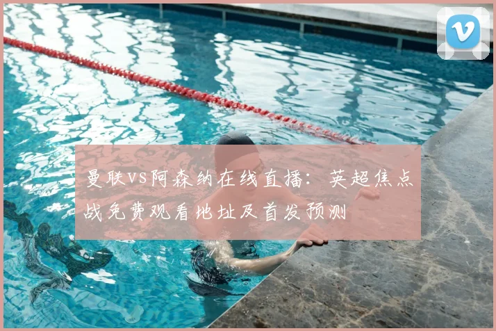 曼联vs阿森纳在线直播:英超焦点战免费观看地址及首发预测