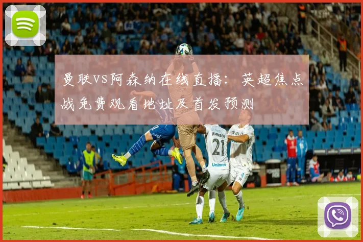 曼联vs阿森纳在线直播:英超焦点战免费观看地址及首发预测